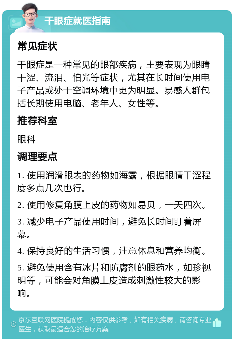 干眼症就医指南 常见症状 干眼症是一种常见的眼部疾病，主要表现为眼睛干涩、流泪、怕光等症状，尤其在长时间使用电子产品或处于空调环境中更为明显。易感人群包括长期使用电脑、老年人、女性等。 推荐科室 眼科 调理要点 1. 使用润滑眼表的药物如海露，根据眼睛干涩程度多点几次也行。 2. 使用修复角膜上皮的药物如易贝，一天四次。 3. 减少电子产品使用时间，避免长时间盯着屏幕。 4. 保持良好的生活习惯，注意休息和营养均衡。 5. 避免使用含有冰片和防腐剂的眼药水，如珍视明等，可能会对角膜上皮造成刺激性较大的影响。