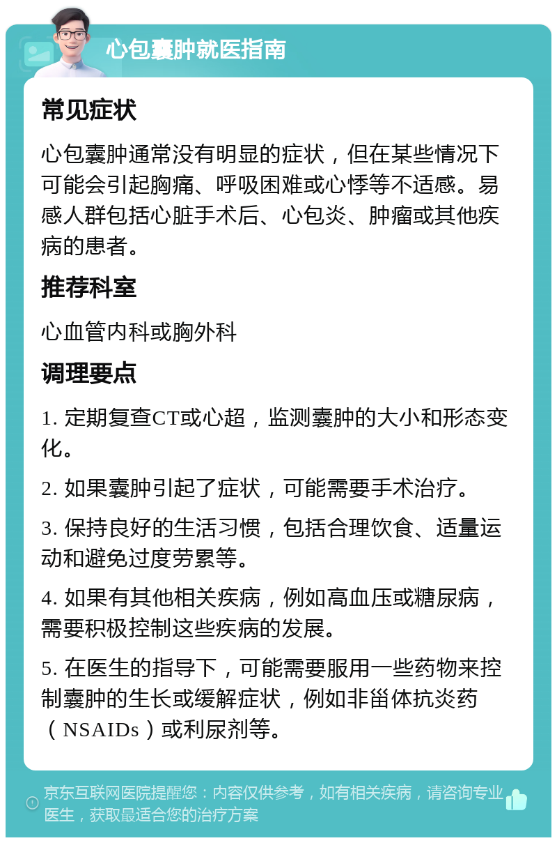 心包囊肿就医指南 常见症状 心包囊肿通常没有明显的症状，但在某些情况下可能会引起胸痛、呼吸困难或心悸等不适感。易感人群包括心脏手术后、心包炎、肿瘤或其他疾病的患者。 推荐科室 心血管内科或胸外科 调理要点 1. 定期复查CT或心超，监测囊肿的大小和形态变化。 2. 如果囊肿引起了症状，可能需要手术治疗。 3. 保持良好的生活习惯，包括合理饮食、适量运动和避免过度劳累等。 4. 如果有其他相关疾病，例如高血压或糖尿病，需要积极控制这些疾病的发展。 5. 在医生的指导下，可能需要服用一些药物来控制囊肿的生长或缓解症状，例如非甾体抗炎药（NSAIDs）或利尿剂等。