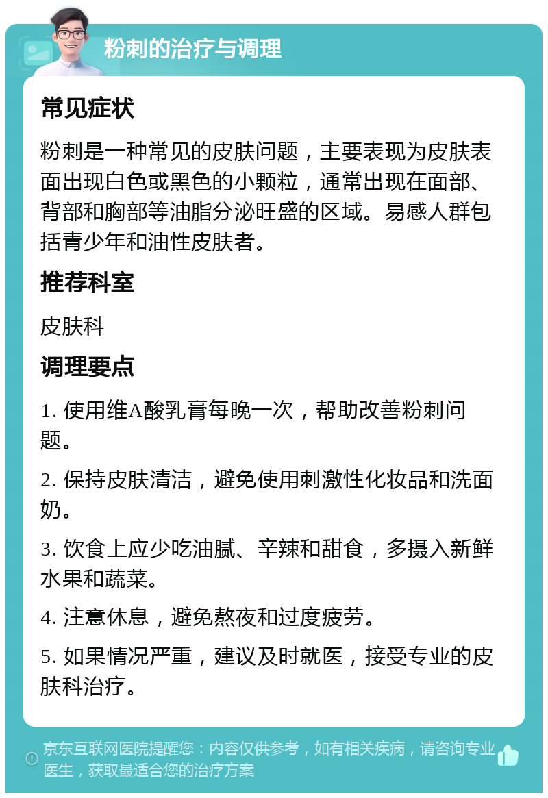 粉刺的治疗与调理 常见症状 粉刺是一种常见的皮肤问题，主要表现为皮肤表面出现白色或黑色的小颗粒，通常出现在面部、背部和胸部等油脂分泌旺盛的区域。易感人群包括青少年和油性皮肤者。 推荐科室 皮肤科 调理要点 1. 使用维A酸乳膏每晚一次，帮助改善粉刺问题。 2. 保持皮肤清洁，避免使用刺激性化妆品和洗面奶。 3. 饮食上应少吃油腻、辛辣和甜食，多摄入新鲜水果和蔬菜。 4. 注意休息，避免熬夜和过度疲劳。 5. 如果情况严重，建议及时就医，接受专业的皮肤科治疗。