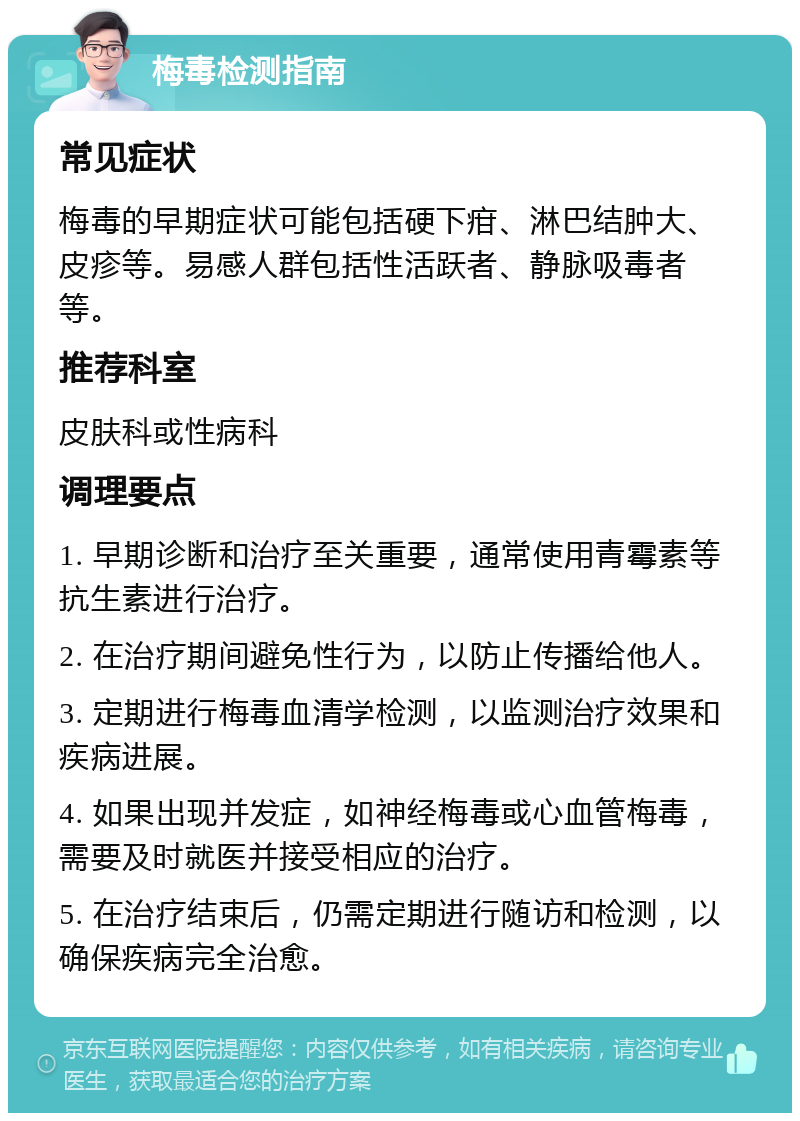 梅毒检测指南 常见症状 梅毒的早期症状可能包括硬下疳、淋巴结肿大、皮疹等。易感人群包括性活跃者、静脉吸毒者等。 推荐科室 皮肤科或性病科 调理要点 1. 早期诊断和治疗至关重要，通常使用青霉素等抗生素进行治疗。 2. 在治疗期间避免性行为，以防止传播给他人。 3. 定期进行梅毒血清学检测，以监测治疗效果和疾病进展。 4. 如果出现并发症，如神经梅毒或心血管梅毒，需要及时就医并接受相应的治疗。 5. 在治疗结束后，仍需定期进行随访和检测，以确保疾病完全治愈。