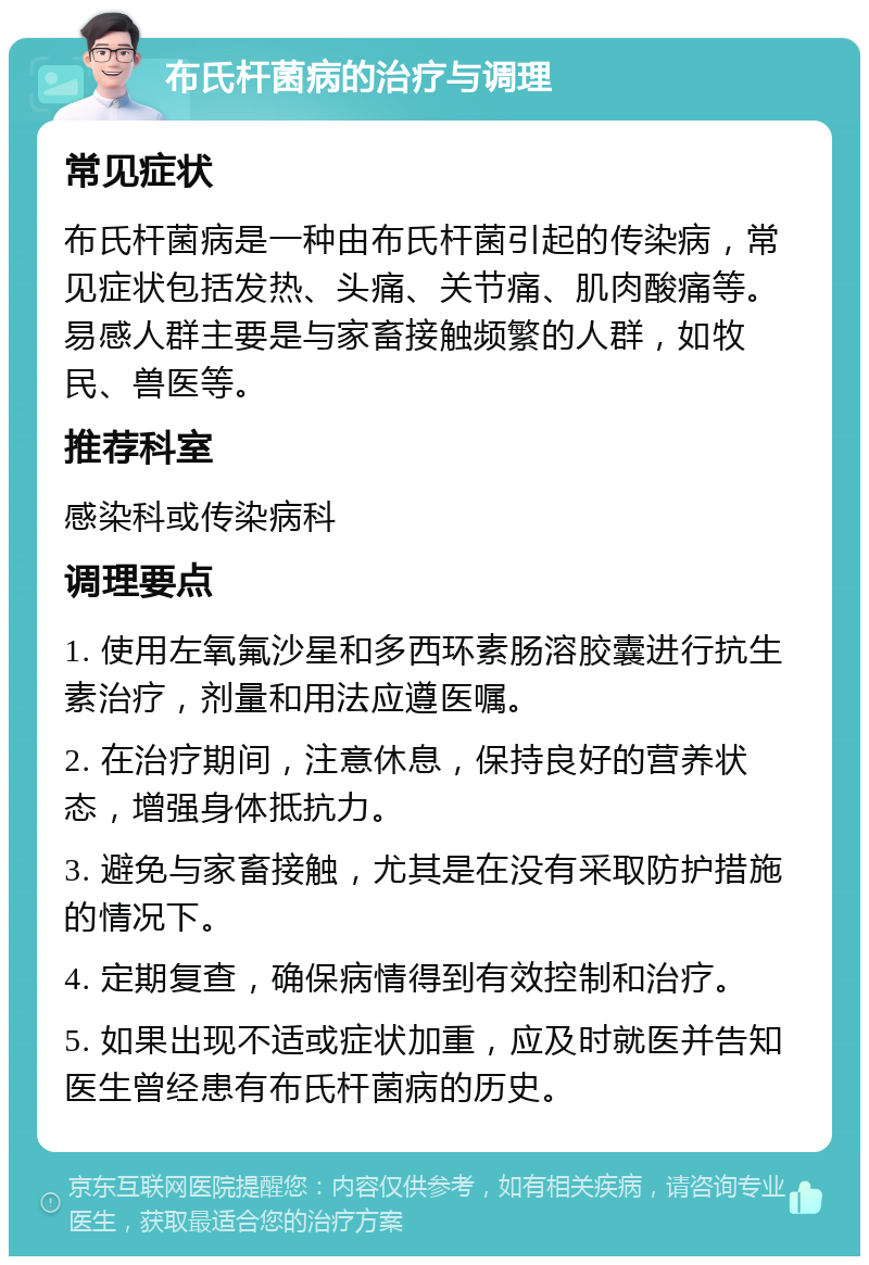 布氏杆菌病的治疗与调理 常见症状 布氏杆菌病是一种由布氏杆菌引起的传染病，常见症状包括发热、头痛、关节痛、肌肉酸痛等。易感人群主要是与家畜接触频繁的人群，如牧民、兽医等。 推荐科室 感染科或传染病科 调理要点 1. 使用左氧氟沙星和多西环素肠溶胶囊进行抗生素治疗，剂量和用法应遵医嘱。 2. 在治疗期间，注意休息，保持良好的营养状态，增强身体抵抗力。 3. 避免与家畜接触，尤其是在没有采取防护措施的情况下。 4. 定期复查，确保病情得到有效控制和治疗。 5. 如果出现不适或症状加重，应及时就医并告知医生曾经患有布氏杆菌病的历史。