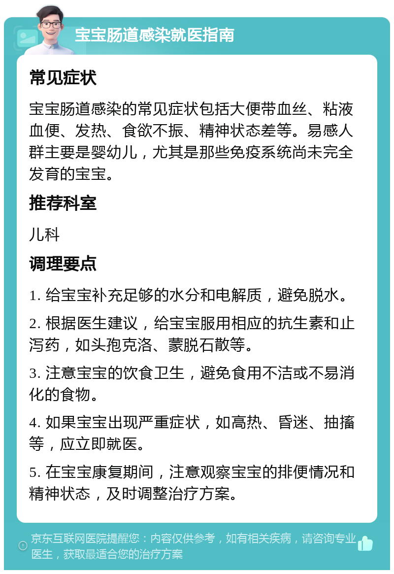 宝宝肠道感染就医指南 常见症状 宝宝肠道感染的常见症状包括大便带血丝、粘液血便、发热、食欲不振、精神状态差等。易感人群主要是婴幼儿，尤其是那些免疫系统尚未完全发育的宝宝。 推荐科室 儿科 调理要点 1. 给宝宝补充足够的水分和电解质，避免脱水。 2. 根据医生建议，给宝宝服用相应的抗生素和止泻药，如头孢克洛、蒙脱石散等。 3. 注意宝宝的饮食卫生，避免食用不洁或不易消化的食物。 4. 如果宝宝出现严重症状，如高热、昏迷、抽搐等，应立即就医。 5. 在宝宝康复期间，注意观察宝宝的排便情况和精神状态，及时调整治疗方案。