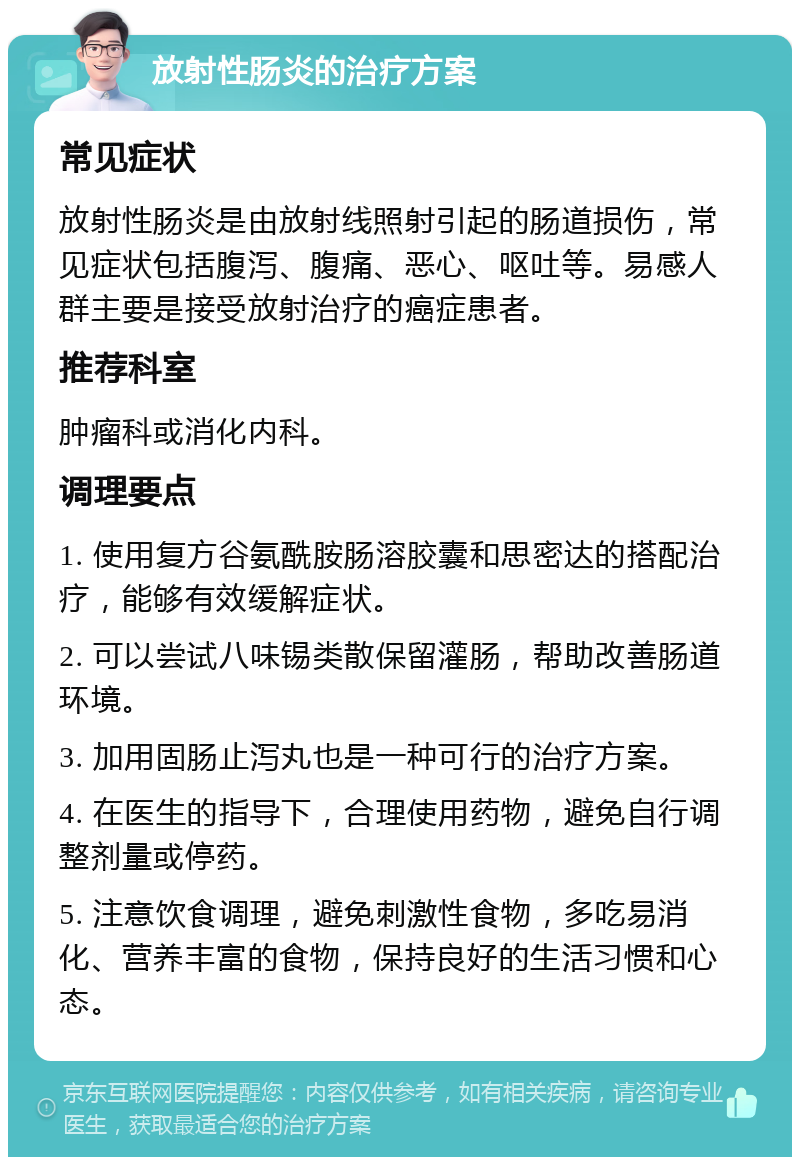 放射性肠炎的治疗方案 常见症状 放射性肠炎是由放射线照射引起的肠道损伤，常见症状包括腹泻、腹痛、恶心、呕吐等。易感人群主要是接受放射治疗的癌症患者。 推荐科室 肿瘤科或消化内科。 调理要点 1. 使用复方谷氨酰胺肠溶胶囊和思密达的搭配治疗，能够有效缓解症状。 2. 可以尝试八味锡类散保留灌肠，帮助改善肠道环境。 3. 加用固肠止泻丸也是一种可行的治疗方案。 4. 在医生的指导下，合理使用药物，避免自行调整剂量或停药。 5. 注意饮食调理，避免刺激性食物，多吃易消化、营养丰富的食物，保持良好的生活习惯和心态。