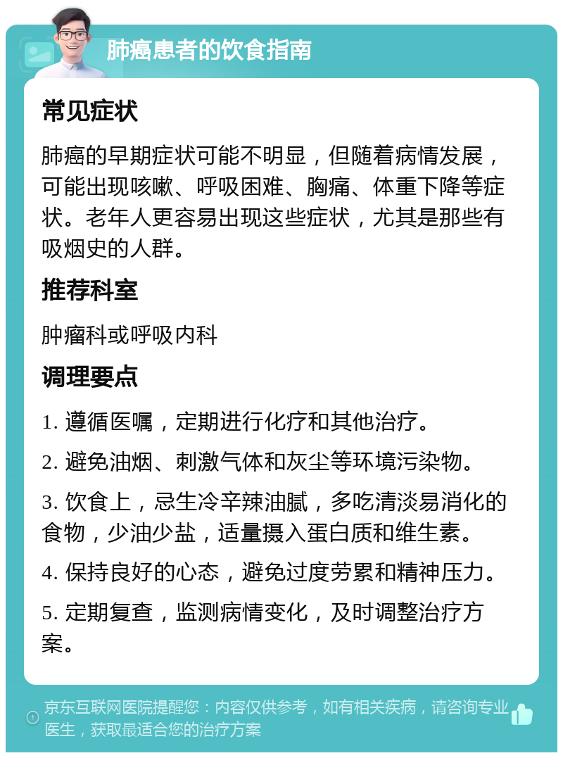 肺癌患者的饮食指南 常见症状 肺癌的早期症状可能不明显，但随着病情发展，可能出现咳嗽、呼吸困难、胸痛、体重下降等症状。老年人更容易出现这些症状，尤其是那些有吸烟史的人群。 推荐科室 肿瘤科或呼吸内科 调理要点 1. 遵循医嘱，定期进行化疗和其他治疗。 2. 避免油烟、刺激气体和灰尘等环境污染物。 3. 饮食上，忌生冷辛辣油腻，多吃清淡易消化的食物，少油少盐，适量摄入蛋白质和维生素。 4. 保持良好的心态，避免过度劳累和精神压力。 5. 定期复查，监测病情变化，及时调整治疗方案。