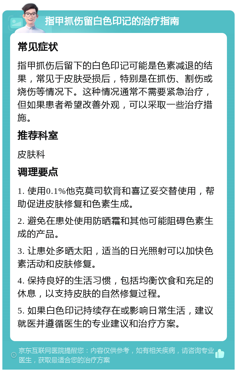 指甲抓伤留白色印记的治疗指南 常见症状 指甲抓伤后留下的白色印记可能是色素减退的结果，常见于皮肤受损后，特别是在抓伤、割伤或烧伤等情况下。这种情况通常不需要紧急治疗，但如果患者希望改善外观，可以采取一些治疗措施。 推荐科室 皮肤科 调理要点 1. 使用0.1%他克莫司软膏和喜辽妥交替使用，帮助促进皮肤修复和色素生成。 2. 避免在患处使用防晒霜和其他可能阻碍色素生成的产品。 3. 让患处多晒太阳，适当的日光照射可以加快色素活动和皮肤修复。 4. 保持良好的生活习惯，包括均衡饮食和充足的休息，以支持皮肤的自然修复过程。 5. 如果白色印记持续存在或影响日常生活，建议就医并遵循医生的专业建议和治疗方案。