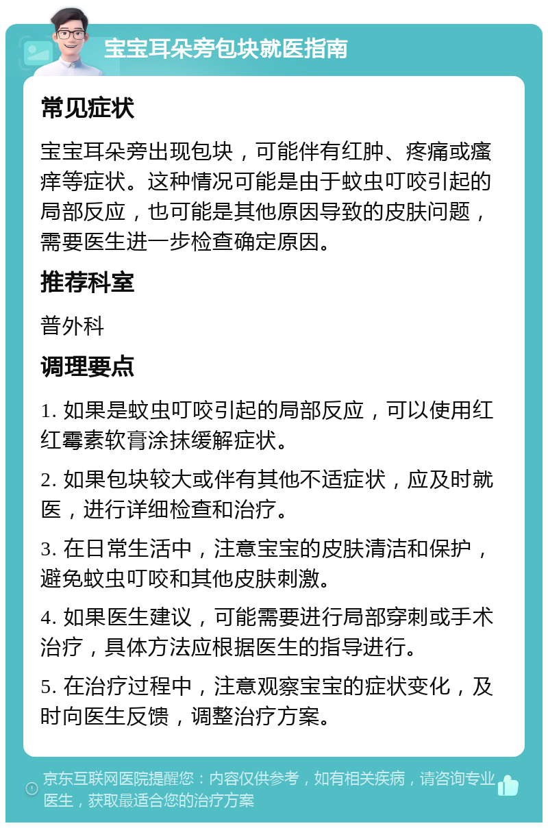 宝宝耳朵旁包块就医指南 常见症状 宝宝耳朵旁出现包块，可能伴有红肿、疼痛或瘙痒等症状。这种情况可能是由于蚊虫叮咬引起的局部反应，也可能是其他原因导致的皮肤问题，需要医生进一步检查确定原因。 推荐科室 普外科 调理要点 1. 如果是蚊虫叮咬引起的局部反应，可以使用红红霉素软膏涂抹缓解症状。 2. 如果包块较大或伴有其他不适症状，应及时就医，进行详细检查和治疗。 3. 在日常生活中，注意宝宝的皮肤清洁和保护，避免蚊虫叮咬和其他皮肤刺激。 4. 如果医生建议，可能需要进行局部穿刺或手术治疗，具体方法应根据医生的指导进行。 5. 在治疗过程中，注意观察宝宝的症状变化，及时向医生反馈，调整治疗方案。