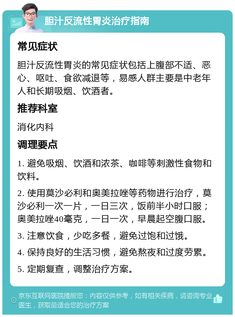 胆汁反流性胃炎治疗指南 常见症状 胆汁反流性胃炎的常见症状包括上腹部不适、恶心、呕吐、食欲减退等，易感人群主要是中老年人和长期吸烟、饮酒者。 推荐科室 消化内科 调理要点 1. 避免吸烟、饮酒和浓茶、咖啡等刺激性食物和饮料。 2. 使用莫沙必利和奥美拉唑等药物进行治疗，莫沙必利一次一片，一日三次，饭前半小时口服；奥美拉唑40毫克，一日一次，早晨起空腹口服。 3. 注意饮食，少吃多餐，避免过饱和过饿。 4. 保持良好的生活习惯，避免熬夜和过度劳累。 5. 定期复查，调整治疗方案。