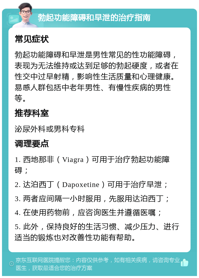 勃起功能障碍和早泄的治疗指南 常见症状 勃起功能障碍和早泄是男性常见的性功能障碍，表现为无法维持或达到足够的勃起硬度，或者在性交中过早射精，影响性生活质量和心理健康。易感人群包括中老年男性、有慢性疾病的男性等。 推荐科室 泌尿外科或男科专科 调理要点 1. 西地那非（Viagra）可用于治疗勃起功能障碍； 2. 达泊西丁（Dapoxetine）可用于治疗早泄； 3. 两者应间隔一小时服用，先服用达泊西丁； 4. 在使用药物前，应咨询医生并遵循医嘱； 5. 此外，保持良好的生活习惯、减少压力、进行适当的锻炼也对改善性功能有帮助。