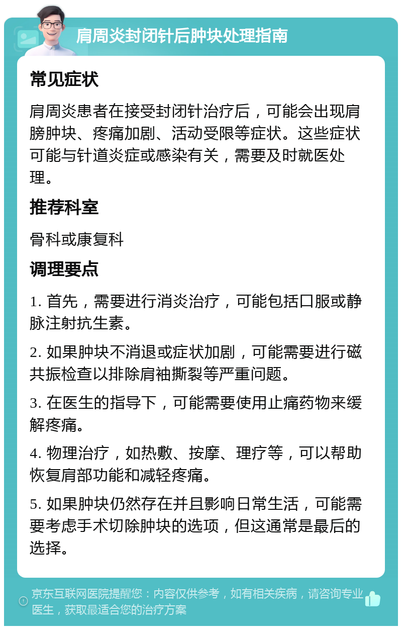 肩周炎封闭针后肿块处理指南 常见症状 肩周炎患者在接受封闭针治疗后，可能会出现肩膀肿块、疼痛加剧、活动受限等症状。这些症状可能与针道炎症或感染有关，需要及时就医处理。 推荐科室 骨科或康复科 调理要点 1. 首先，需要进行消炎治疗，可能包括口服或静脉注射抗生素。 2. 如果肿块不消退或症状加剧，可能需要进行磁共振检查以排除肩袖撕裂等严重问题。 3. 在医生的指导下，可能需要使用止痛药物来缓解疼痛。 4. 物理治疗，如热敷、按摩、理疗等，可以帮助恢复肩部功能和减轻疼痛。 5. 如果肿块仍然存在并且影响日常生活，可能需要考虑手术切除肿块的选项，但这通常是最后的选择。