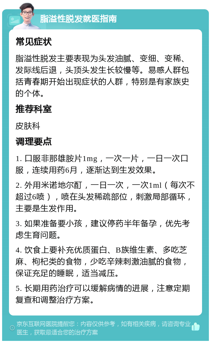 脂溢性脱发就医指南 常见症状 脂溢性脱发主要表现为头发油腻、变细、变稀、发际线后退，头顶头发生长较慢等。易感人群包括青春期开始出现症状的人群，特别是有家族史的个体。 推荐科室 皮肤科 调理要点 1. 口服非那雄胺片1mg，一次一片，一日一次口服，连续用药6月，逐渐达到生发效果。 2. 外用米诺地尔酊，一日一次，一次1ml（每次不超过6喷），喷在头发稀疏部位，刺激局部循环，主要是生发作用。 3. 如果准备要小孩，建议停药半年备孕，优先考虑生育问题。 4. 饮食上要补充优质蛋白、B族维生素、多吃芝麻、枸杞类的食物，少吃辛辣刺激油腻的食物，保证充足的睡眠，适当减压。 5. 长期用药治疗可以缓解病情的进展，注意定期复查和调整治疗方案。