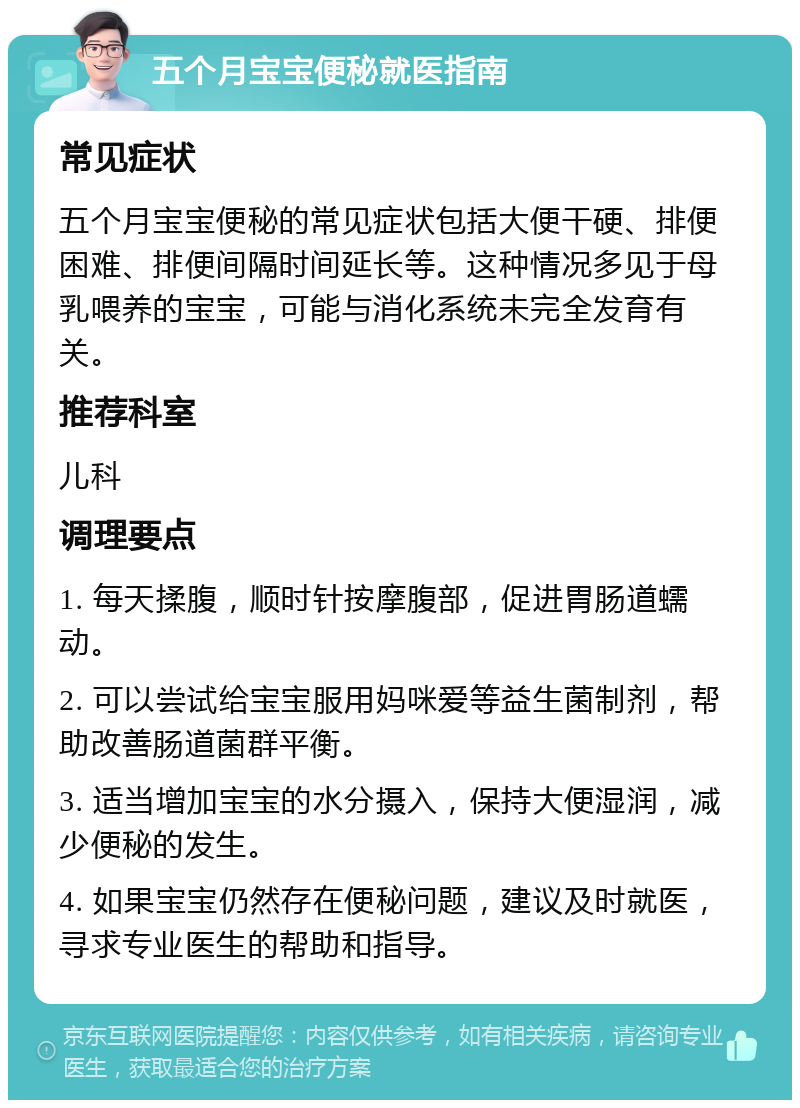 五个月宝宝便秘就医指南 常见症状 五个月宝宝便秘的常见症状包括大便干硬、排便困难、排便间隔时间延长等。这种情况多见于母乳喂养的宝宝，可能与消化系统未完全发育有关。 推荐科室 儿科 调理要点 1. 每天揉腹，顺时针按摩腹部，促进胃肠道蠕动。 2. 可以尝试给宝宝服用妈咪爱等益生菌制剂，帮助改善肠道菌群平衡。 3. 适当增加宝宝的水分摄入，保持大便湿润，减少便秘的发生。 4. 如果宝宝仍然存在便秘问题，建议及时就医，寻求专业医生的帮助和指导。