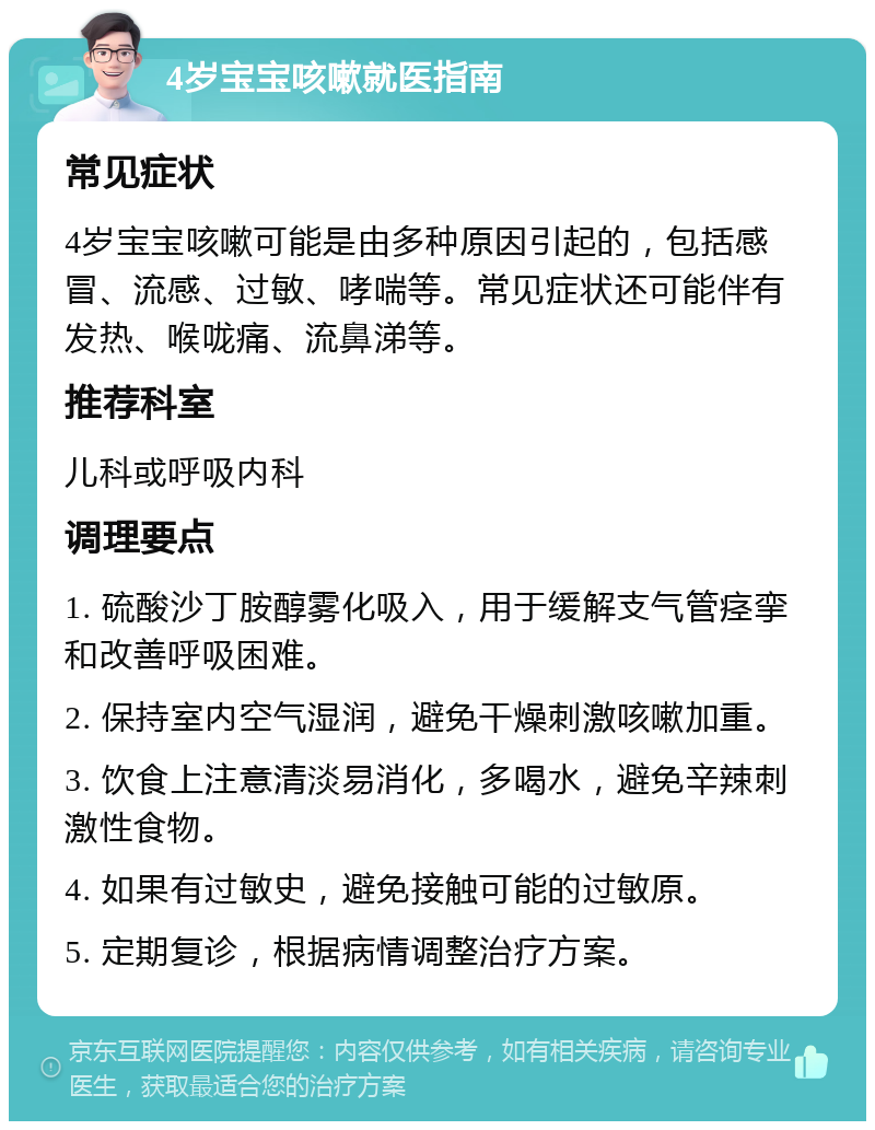 4岁宝宝咳嗽就医指南 常见症状 4岁宝宝咳嗽可能是由多种原因引起的，包括感冒、流感、过敏、哮喘等。常见症状还可能伴有发热、喉咙痛、流鼻涕等。 推荐科室 儿科或呼吸内科 调理要点 1. 硫酸沙丁胺醇雾化吸入，用于缓解支气管痉挛和改善呼吸困难。 2. 保持室内空气湿润，避免干燥刺激咳嗽加重。 3. 饮食上注意清淡易消化，多喝水，避免辛辣刺激性食物。 4. 如果有过敏史，避免接触可能的过敏原。 5. 定期复诊，根据病情调整治疗方案。