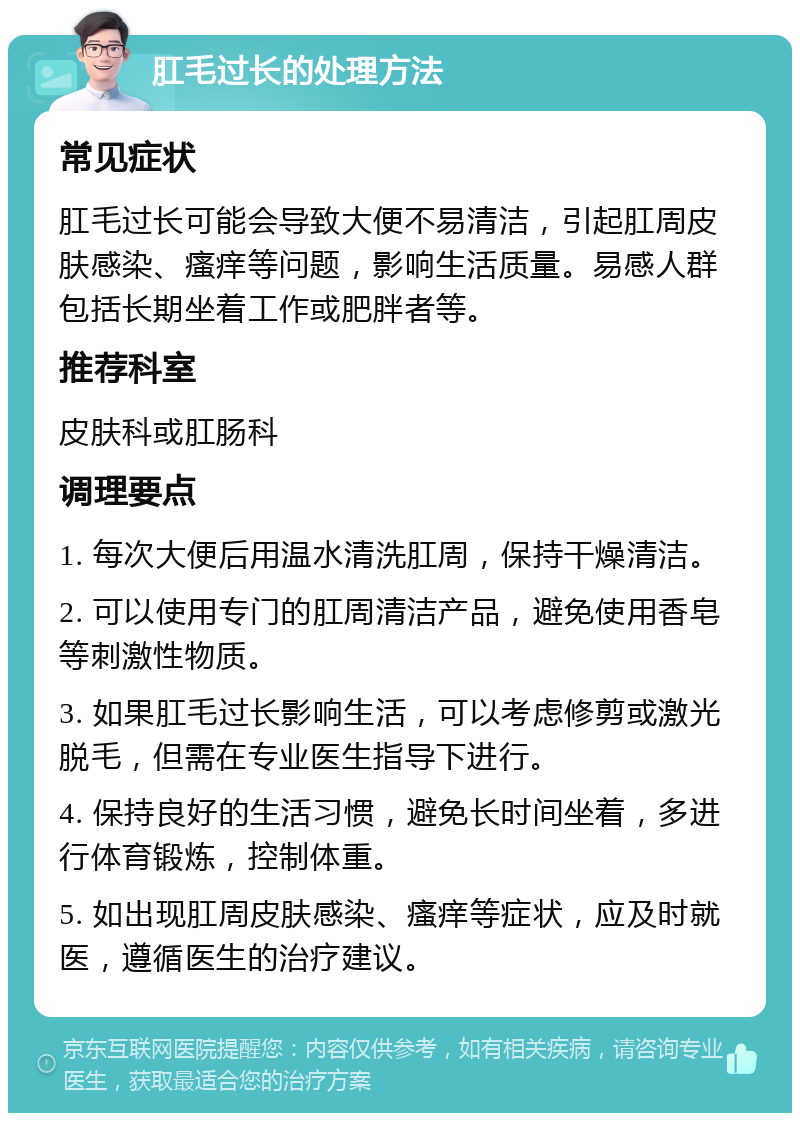 肛毛过长的处理方法 常见症状 肛毛过长可能会导致大便不易清洁，引起肛周皮肤感染、瘙痒等问题，影响生活质量。易感人群包括长期坐着工作或肥胖者等。 推荐科室 皮肤科或肛肠科 调理要点 1. 每次大便后用温水清洗肛周，保持干燥清洁。 2. 可以使用专门的肛周清洁产品，避免使用香皂等刺激性物质。 3. 如果肛毛过长影响生活，可以考虑修剪或激光脱毛，但需在专业医生指导下进行。 4. 保持良好的生活习惯，避免长时间坐着，多进行体育锻炼，控制体重。 5. 如出现肛周皮肤感染、瘙痒等症状，应及时就医，遵循医生的治疗建议。