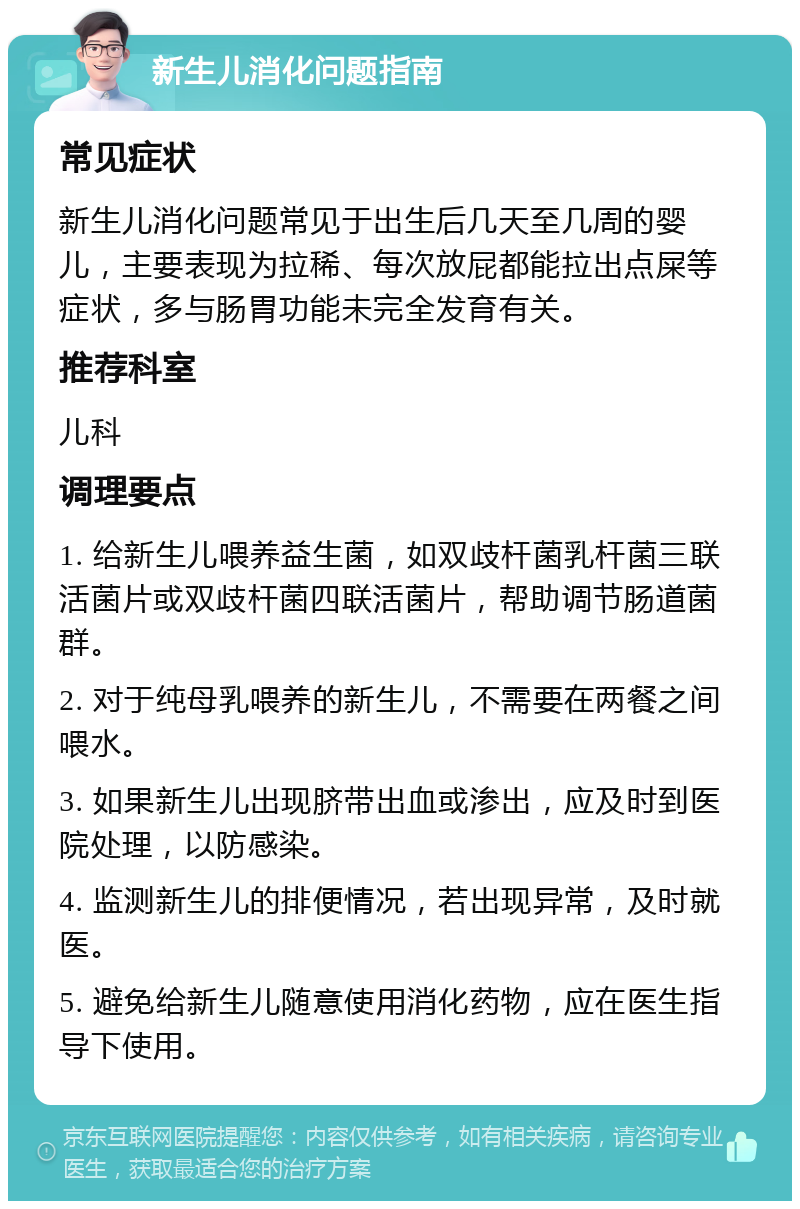 新生儿消化问题指南 常见症状 新生儿消化问题常见于出生后几天至几周的婴儿，主要表现为拉稀、每次放屁都能拉出点屎等症状，多与肠胃功能未完全发育有关。 推荐科室 儿科 调理要点 1. 给新生儿喂养益生菌，如双歧杆菌乳杆菌三联活菌片或双歧杆菌四联活菌片，帮助调节肠道菌群。 2. 对于纯母乳喂养的新生儿，不需要在两餐之间喂水。 3. 如果新生儿出现脐带出血或渗出，应及时到医院处理，以防感染。 4. 监测新生儿的排便情况，若出现异常，及时就医。 5. 避免给新生儿随意使用消化药物，应在医生指导下使用。