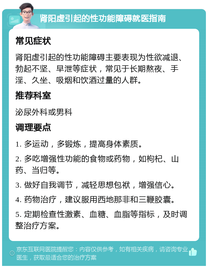 肾阳虚引起的性功能障碍就医指南 常见症状 肾阳虚引起的性功能障碍主要表现为性欲减退、勃起不坚、早泄等症状，常见于长期熬夜、手淫、久坐、吸烟和饮酒过量的人群。 推荐科室 泌尿外科或男科 调理要点 1. 多运动，多锻炼，提高身体素质。 2. 多吃增强性功能的食物或药物，如枸杞、山药、当归等。 3. 做好自我调节，减轻思想包袱，增强信心。 4. 药物治疗，建议服用西地那非和三鞭胶囊。 5. 定期检查性激素、血糖、血脂等指标，及时调整治疗方案。