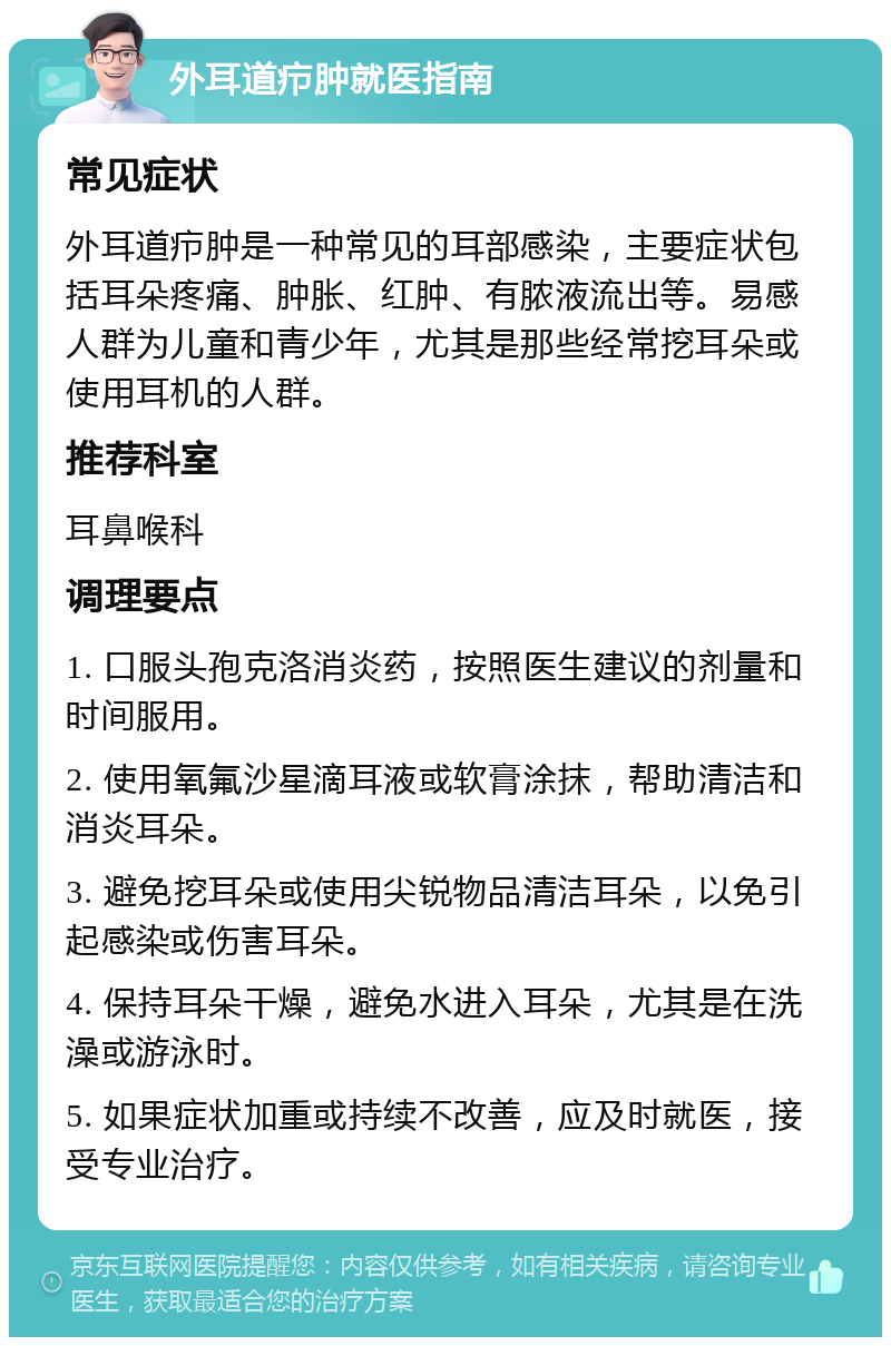 外耳道疖肿就医指南 常见症状 外耳道疖肿是一种常见的耳部感染，主要症状包括耳朵疼痛、肿胀、红肿、有脓液流出等。易感人群为儿童和青少年，尤其是那些经常挖耳朵或使用耳机的人群。 推荐科室 耳鼻喉科 调理要点 1. 口服头孢克洛消炎药，按照医生建议的剂量和时间服用。 2. 使用氧氟沙星滴耳液或软膏涂抹，帮助清洁和消炎耳朵。 3. 避免挖耳朵或使用尖锐物品清洁耳朵，以免引起感染或伤害耳朵。 4. 保持耳朵干燥，避免水进入耳朵，尤其是在洗澡或游泳时。 5. 如果症状加重或持续不改善，应及时就医，接受专业治疗。