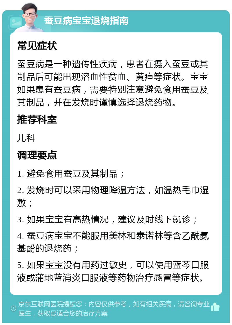 蚕豆病宝宝退烧指南 常见症状 蚕豆病是一种遗传性疾病，患者在摄入蚕豆或其制品后可能出现溶血性贫血、黄疸等症状。宝宝如果患有蚕豆病，需要特别注意避免食用蚕豆及其制品，并在发烧时谨慎选择退烧药物。 推荐科室 儿科 调理要点 1. 避免食用蚕豆及其制品； 2. 发烧时可以采用物理降温方法，如温热毛巾湿敷； 3. 如果宝宝有高热情况，建议及时线下就诊； 4. 蚕豆病宝宝不能服用美林和泰诺林等含乙酰氨基酚的退烧药； 5. 如果宝宝没有用药过敏史，可以使用蓝芩口服液或蒲地蓝消炎口服液等药物治疗感冒等症状。