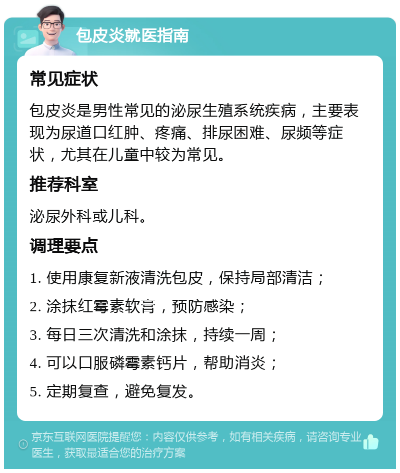 包皮炎就医指南 常见症状 包皮炎是男性常见的泌尿生殖系统疾病，主要表现为尿道口红肿、疼痛、排尿困难、尿频等症状，尤其在儿童中较为常见。 推荐科室 泌尿外科或儿科。 调理要点 1. 使用康复新液清洗包皮，保持局部清洁； 2. 涂抹红霉素软膏，预防感染； 3. 每日三次清洗和涂抹，持续一周； 4. 可以口服磷霉素钙片，帮助消炎； 5. 定期复查，避免复发。