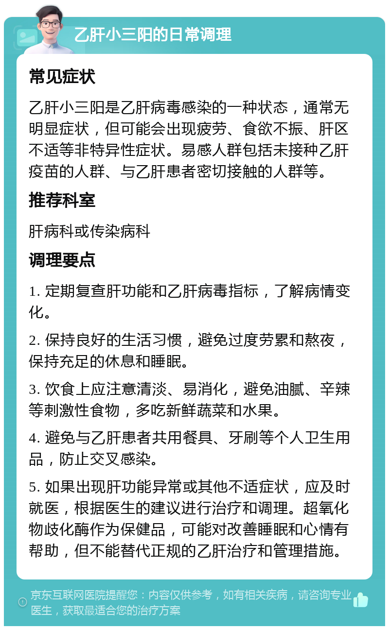 乙肝小三阳的日常调理 常见症状 乙肝小三阳是乙肝病毒感染的一种状态，通常无明显症状，但可能会出现疲劳、食欲不振、肝区不适等非特异性症状。易感人群包括未接种乙肝疫苗的人群、与乙肝患者密切接触的人群等。 推荐科室 肝病科或传染病科 调理要点 1. 定期复查肝功能和乙肝病毒指标，了解病情变化。 2. 保持良好的生活习惯，避免过度劳累和熬夜，保持充足的休息和睡眠。 3. 饮食上应注意清淡、易消化，避免油腻、辛辣等刺激性食物，多吃新鲜蔬菜和水果。 4. 避免与乙肝患者共用餐具、牙刷等个人卫生用品，防止交叉感染。 5. 如果出现肝功能异常或其他不适症状，应及时就医，根据医生的建议进行治疗和调理。超氧化物歧化酶作为保健品，可能对改善睡眠和心情有帮助，但不能替代正规的乙肝治疗和管理措施。