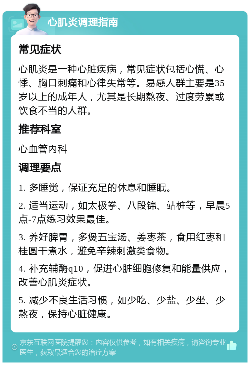 心肌炎调理指南 常见症状 心肌炎是一种心脏疾病，常见症状包括心慌、心悸、胸口刺痛和心律失常等。易感人群主要是35岁以上的成年人，尤其是长期熬夜、过度劳累或饮食不当的人群。 推荐科室 心血管内科 调理要点 1. 多睡觉，保证充足的休息和睡眠。 2. 适当运动，如太极拳、八段锦、站桩等，早晨5点-7点练习效果最佳。 3. 养好脾胃，多煲五宝汤、姜枣茶，食用红枣和桂圆干煮水，避免辛辣刺激类食物。 4. 补充辅酶q10，促进心脏细胞修复和能量供应，改善心肌炎症状。 5. 减少不良生活习惯，如少吃、少盐、少坐、少熬夜，保持心脏健康。