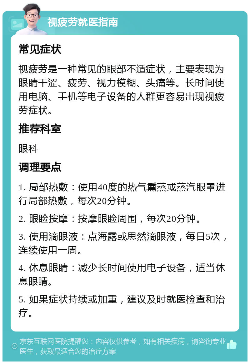 视疲劳就医指南 常见症状 视疲劳是一种常见的眼部不适症状，主要表现为眼睛干涩、疲劳、视力模糊、头痛等。长时间使用电脑、手机等电子设备的人群更容易出现视疲劳症状。 推荐科室 眼科 调理要点 1. 局部热敷：使用40度的热气熏蒸或蒸汽眼罩进行局部热敷，每次20分钟。 2. 眼睑按摩：按摩眼睑周围，每次20分钟。 3. 使用滴眼液：点海露或思然滴眼液，每日5次，连续使用一周。 4. 休息眼睛：减少长时间使用电子设备，适当休息眼睛。 5. 如果症状持续或加重，建议及时就医检查和治疗。