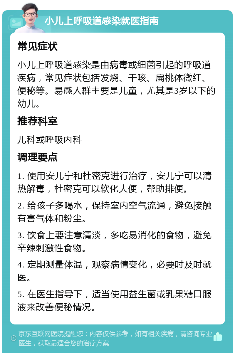 小儿上呼吸道感染就医指南 常见症状 小儿上呼吸道感染是由病毒或细菌引起的呼吸道疾病，常见症状包括发烧、干咳、扁桃体微红、便秘等。易感人群主要是儿童，尤其是3岁以下的幼儿。 推荐科室 儿科或呼吸内科 调理要点 1. 使用安儿宁和杜密克进行治疗，安儿宁可以清热解毒，杜密克可以软化大便，帮助排便。 2. 给孩子多喝水，保持室内空气流通，避免接触有害气体和粉尘。 3. 饮食上要注意清淡，多吃易消化的食物，避免辛辣刺激性食物。 4. 定期测量体温，观察病情变化，必要时及时就医。 5. 在医生指导下，适当使用益生菌或乳果糖口服液来改善便秘情况。