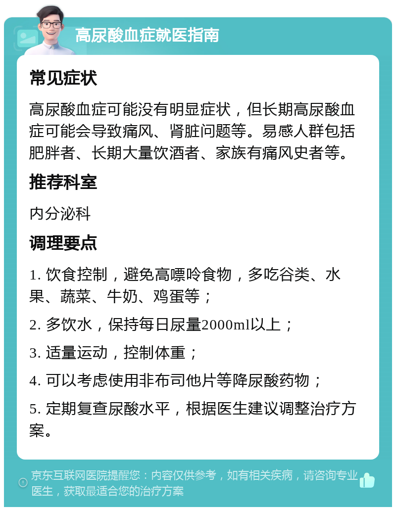 高尿酸血症就医指南 常见症状 高尿酸血症可能没有明显症状，但长期高尿酸血症可能会导致痛风、肾脏问题等。易感人群包括肥胖者、长期大量饮酒者、家族有痛风史者等。 推荐科室 内分泌科 调理要点 1. 饮食控制，避免高嘌呤食物，多吃谷类、水果、蔬菜、牛奶、鸡蛋等； 2. 多饮水，保持每日尿量2000ml以上； 3. 适量运动，控制体重； 4. 可以考虑使用非布司他片等降尿酸药物； 5. 定期复查尿酸水平，根据医生建议调整治疗方案。