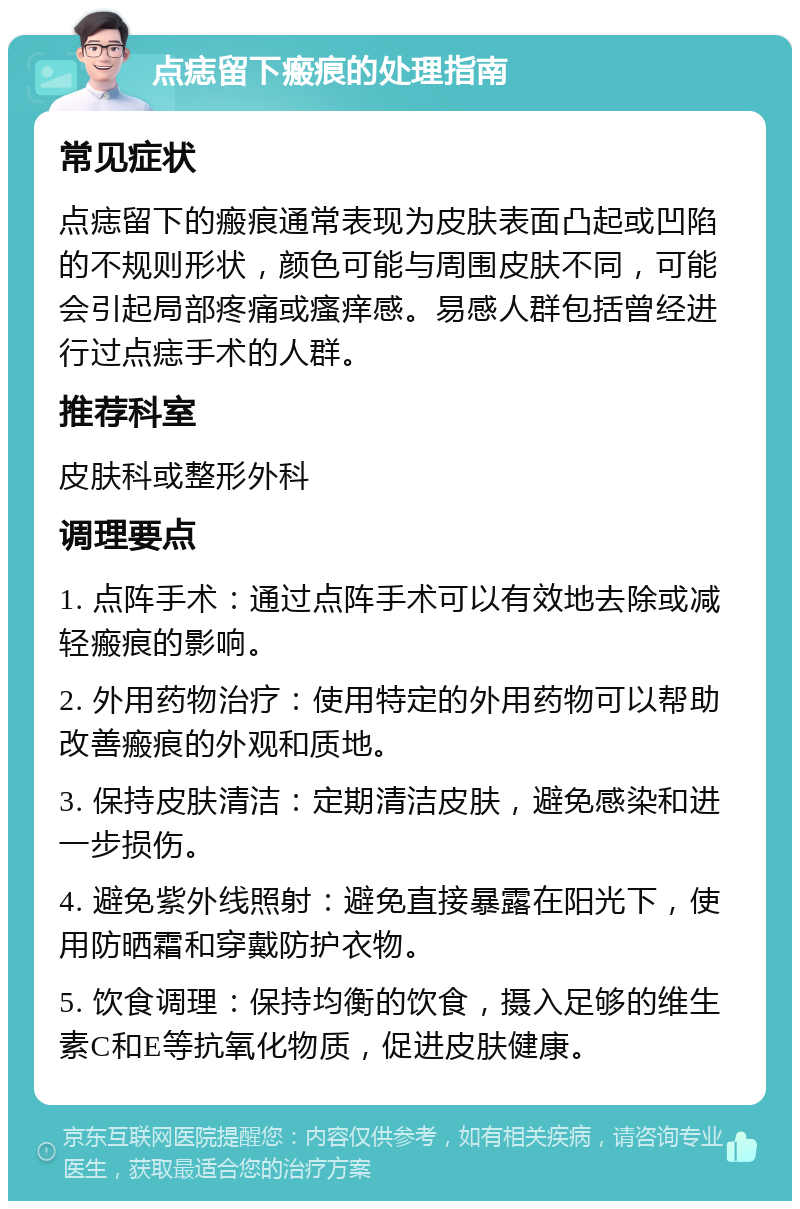 点痣留下瘢痕的处理指南 常见症状 点痣留下的瘢痕通常表现为皮肤表面凸起或凹陷的不规则形状，颜色可能与周围皮肤不同，可能会引起局部疼痛或瘙痒感。易感人群包括曾经进行过点痣手术的人群。 推荐科室 皮肤科或整形外科 调理要点 1. 点阵手术：通过点阵手术可以有效地去除或减轻瘢痕的影响。 2. 外用药物治疗：使用特定的外用药物可以帮助改善瘢痕的外观和质地。 3. 保持皮肤清洁：定期清洁皮肤，避免感染和进一步损伤。 4. 避免紫外线照射：避免直接暴露在阳光下，使用防晒霜和穿戴防护衣物。 5. 饮食调理：保持均衡的饮食，摄入足够的维生素C和E等抗氧化物质，促进皮肤健康。