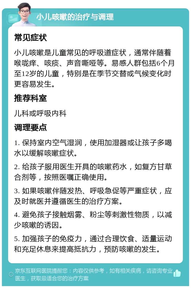 小儿咳嗽的治疗与调理 常见症状 小儿咳嗽是儿童常见的呼吸道症状，通常伴随着喉咙痒、咳痰、声音嘶哑等。易感人群包括6个月至12岁的儿童，特别是在季节交替或气候变化时更容易发生。 推荐科室 儿科或呼吸内科 调理要点 1. 保持室内空气湿润，使用加湿器或让孩子多喝水以缓解咳嗽症状。 2. 给孩子服用医生开具的咳嗽药水，如复方甘草合剂等，按照医嘱正确使用。 3. 如果咳嗽伴随发热、呼吸急促等严重症状，应及时就医并遵循医生的治疗方案。 4. 避免孩子接触烟雾、粉尘等刺激性物质，以减少咳嗽的诱因。 5. 加强孩子的免疫力，通过合理饮食、适量运动和充足休息来提高抵抗力，预防咳嗽的发生。