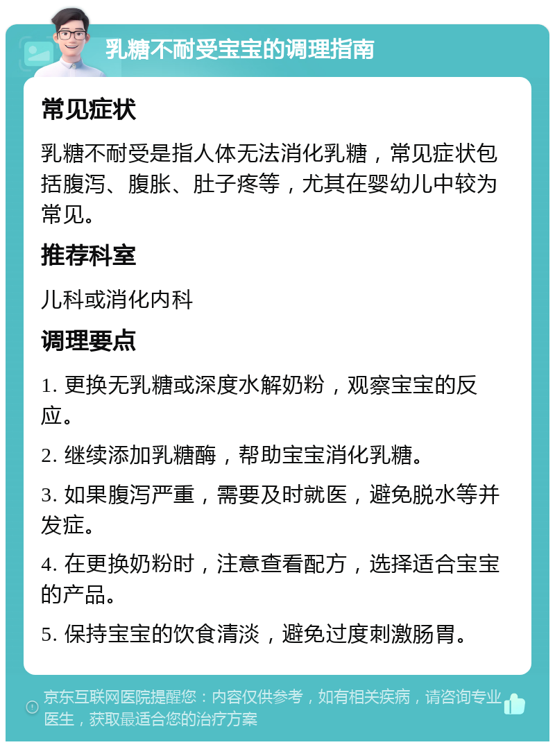 乳糖不耐受宝宝的调理指南 常见症状 乳糖不耐受是指人体无法消化乳糖，常见症状包括腹泻、腹胀、肚子疼等，尤其在婴幼儿中较为常见。 推荐科室 儿科或消化内科 调理要点 1. 更换无乳糖或深度水解奶粉，观察宝宝的反应。 2. 继续添加乳糖酶，帮助宝宝消化乳糖。 3. 如果腹泻严重，需要及时就医，避免脱水等并发症。 4. 在更换奶粉时，注意查看配方，选择适合宝宝的产品。 5. 保持宝宝的饮食清淡，避免过度刺激肠胃。