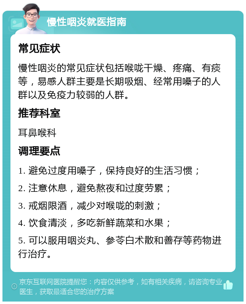 慢性咽炎就医指南 常见症状 慢性咽炎的常见症状包括喉咙干燥、疼痛、有痰等，易感人群主要是长期吸烟、经常用嗓子的人群以及免疫力较弱的人群。 推荐科室 耳鼻喉科 调理要点 1. 避免过度用嗓子，保持良好的生活习惯； 2. 注意休息，避免熬夜和过度劳累； 3. 戒烟限酒，减少对喉咙的刺激； 4. 饮食清淡，多吃新鲜蔬菜和水果； 5. 可以服用咽炎丸、参苓白术散和善存等药物进行治疗。