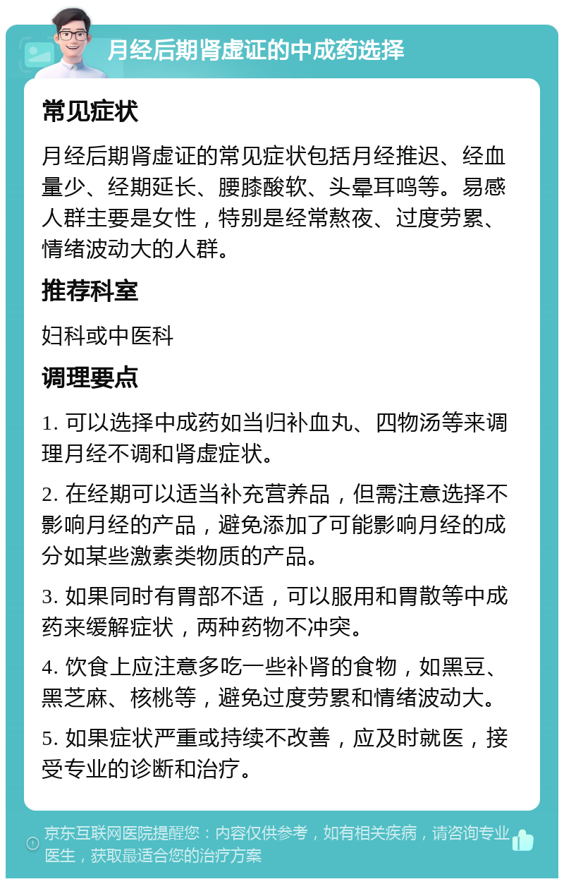 月经后期肾虚证的中成药选择 常见症状 月经后期肾虚证的常见症状包括月经推迟、经血量少、经期延长、腰膝酸软、头晕耳鸣等。易感人群主要是女性，特别是经常熬夜、过度劳累、情绪波动大的人群。 推荐科室 妇科或中医科 调理要点 1. 可以选择中成药如当归补血丸、四物汤等来调理月经不调和肾虚症状。 2. 在经期可以适当补充营养品，但需注意选择不影响月经的产品，避免添加了可能影响月经的成分如某些激素类物质的产品。 3. 如果同时有胃部不适，可以服用和胃散等中成药来缓解症状，两种药物不冲突。 4. 饮食上应注意多吃一些补肾的食物，如黑豆、黑芝麻、核桃等，避免过度劳累和情绪波动大。 5. 如果症状严重或持续不改善，应及时就医，接受专业的诊断和治疗。