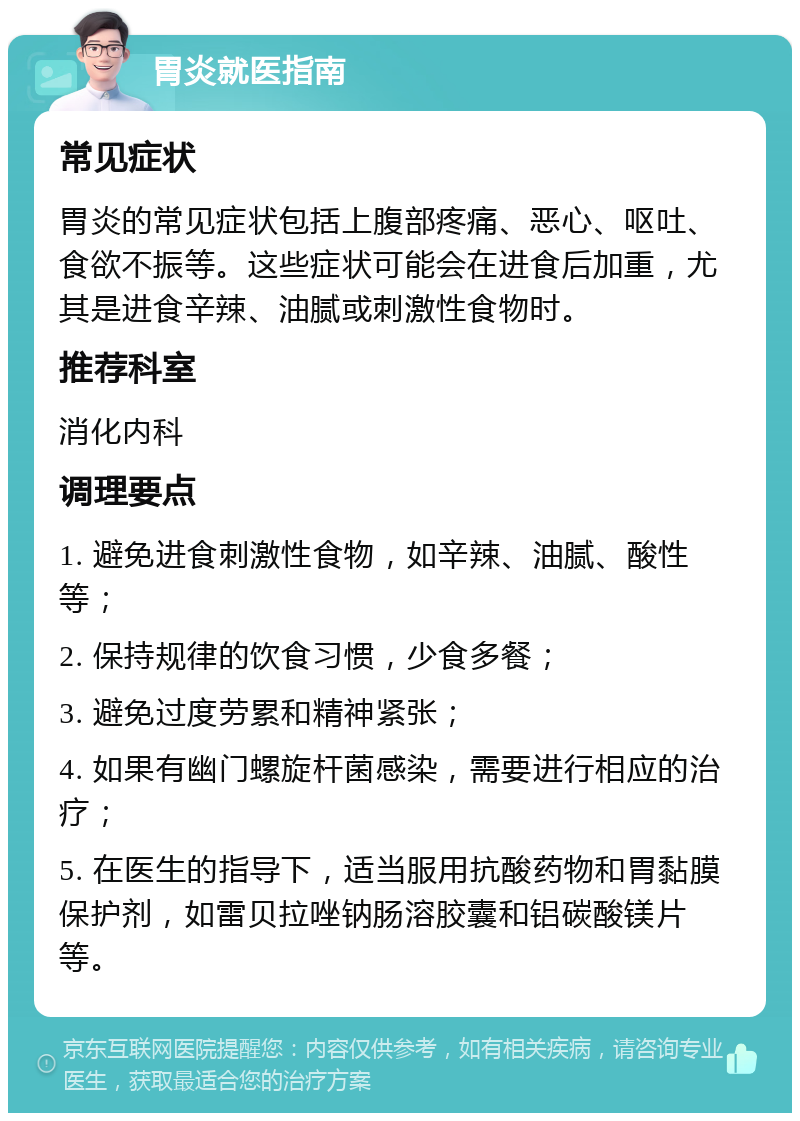 胃炎就医指南 常见症状 胃炎的常见症状包括上腹部疼痛、恶心、呕吐、食欲不振等。这些症状可能会在进食后加重，尤其是进食辛辣、油腻或刺激性食物时。 推荐科室 消化内科 调理要点 1. 避免进食刺激性食物，如辛辣、油腻、酸性等； 2. 保持规律的饮食习惯，少食多餐； 3. 避免过度劳累和精神紧张； 4. 如果有幽门螺旋杆菌感染，需要进行相应的治疗； 5. 在医生的指导下，适当服用抗酸药物和胃黏膜保护剂，如雷贝拉唑钠肠溶胶囊和铝碳酸镁片等。