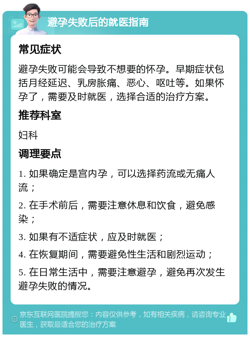 避孕失败后的就医指南 常见症状 避孕失败可能会导致不想要的怀孕。早期症状包括月经延迟、乳房胀痛、恶心、呕吐等。如果怀孕了，需要及时就医，选择合适的治疗方案。 推荐科室 妇科 调理要点 1. 如果确定是宫内孕，可以选择药流或无痛人流； 2. 在手术前后，需要注意休息和饮食，避免感染； 3. 如果有不适症状，应及时就医； 4. 在恢复期间，需要避免性生活和剧烈运动； 5. 在日常生活中，需要注意避孕，避免再次发生避孕失败的情况。