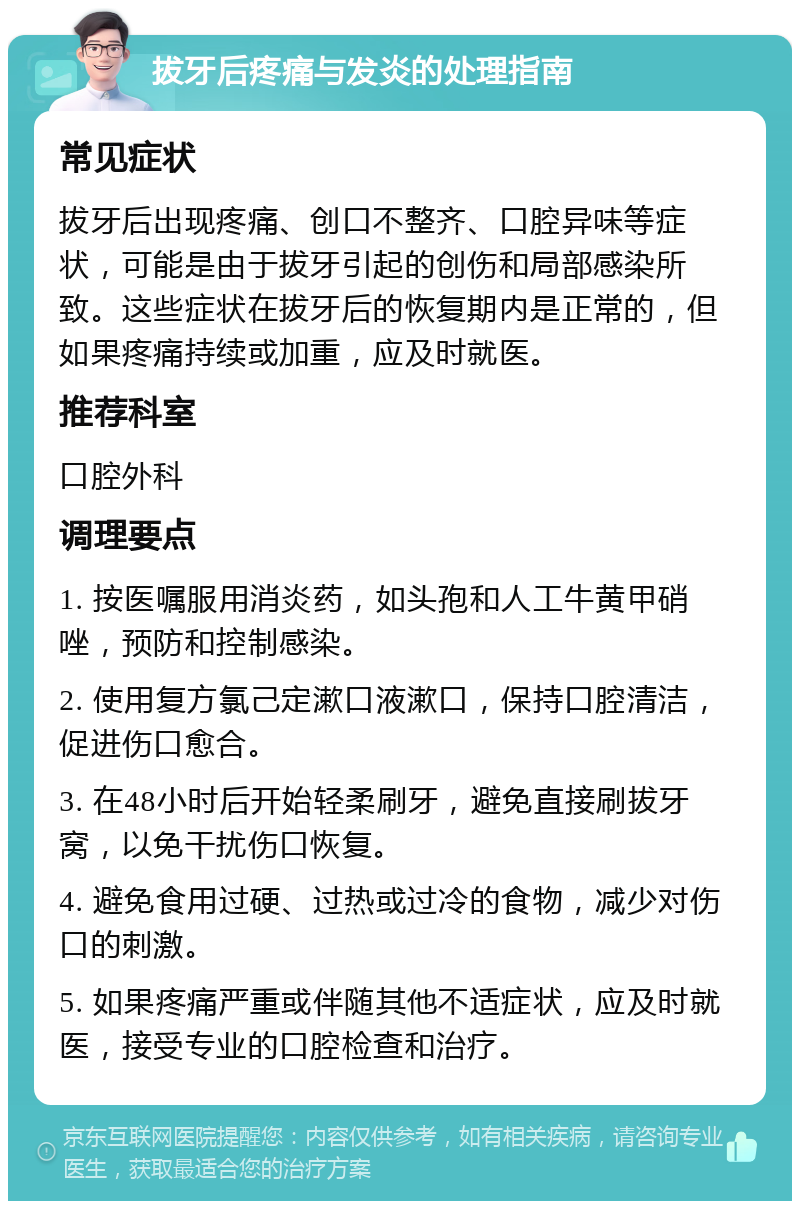 拔牙后疼痛与发炎的处理指南 常见症状 拔牙后出现疼痛、创口不整齐、口腔异味等症状，可能是由于拔牙引起的创伤和局部感染所致。这些症状在拔牙后的恢复期内是正常的，但如果疼痛持续或加重，应及时就医。 推荐科室 口腔外科 调理要点 1. 按医嘱服用消炎药，如头孢和人工牛黄甲硝唑，预防和控制感染。 2. 使用复方氯己定漱口液漱口，保持口腔清洁，促进伤口愈合。 3. 在48小时后开始轻柔刷牙，避免直接刷拔牙窝，以免干扰伤口恢复。 4. 避免食用过硬、过热或过冷的食物，减少对伤口的刺激。 5. 如果疼痛严重或伴随其他不适症状，应及时就医，接受专业的口腔检查和治疗。