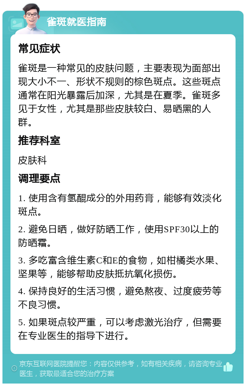 雀斑就医指南 常见症状 雀斑是一种常见的皮肤问题，主要表现为面部出现大小不一、形状不规则的棕色斑点。这些斑点通常在阳光暴露后加深，尤其是在夏季。雀斑多见于女性，尤其是那些皮肤较白、易晒黑的人群。 推荐科室 皮肤科 调理要点 1. 使用含有氢醌成分的外用药膏，能够有效淡化斑点。 2. 避免日晒，做好防晒工作，使用SPF30以上的防晒霜。 3. 多吃富含维生素C和E的食物，如柑橘类水果、坚果等，能够帮助皮肤抵抗氧化损伤。 4. 保持良好的生活习惯，避免熬夜、过度疲劳等不良习惯。 5. 如果斑点较严重，可以考虑激光治疗，但需要在专业医生的指导下进行。