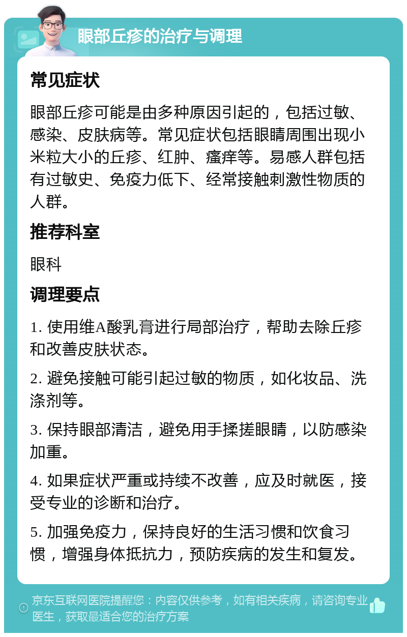 眼部丘疹的治疗与调理 常见症状 眼部丘疹可能是由多种原因引起的，包括过敏、感染、皮肤病等。常见症状包括眼睛周围出现小米粒大小的丘疹、红肿、瘙痒等。易感人群包括有过敏史、免疫力低下、经常接触刺激性物质的人群。 推荐科室 眼科 调理要点 1. 使用维A酸乳膏进行局部治疗，帮助去除丘疹和改善皮肤状态。 2. 避免接触可能引起过敏的物质，如化妆品、洗涤剂等。 3. 保持眼部清洁，避免用手揉搓眼睛，以防感染加重。 4. 如果症状严重或持续不改善，应及时就医，接受专业的诊断和治疗。 5. 加强免疫力，保持良好的生活习惯和饮食习惯，增强身体抵抗力，预防疾病的发生和复发。