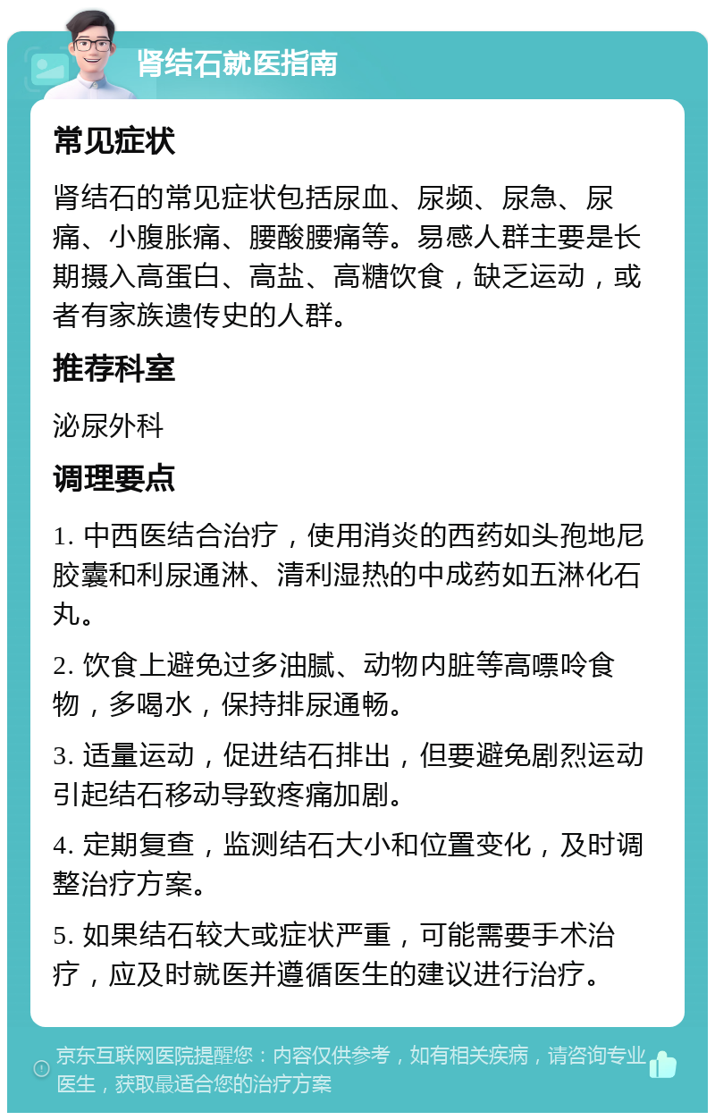 肾结石就医指南 常见症状 肾结石的常见症状包括尿血、尿频、尿急、尿痛、小腹胀痛、腰酸腰痛等。易感人群主要是长期摄入高蛋白、高盐、高糖饮食，缺乏运动，或者有家族遗传史的人群。 推荐科室 泌尿外科 调理要点 1. 中西医结合治疗，使用消炎的西药如头孢地尼胶囊和利尿通淋、清利湿热的中成药如五淋化石丸。 2. 饮食上避免过多油腻、动物内脏等高嘌呤食物，多喝水，保持排尿通畅。 3. 适量运动，促进结石排出，但要避免剧烈运动引起结石移动导致疼痛加剧。 4. 定期复查，监测结石大小和位置变化，及时调整治疗方案。 5. 如果结石较大或症状严重，可能需要手术治疗，应及时就医并遵循医生的建议进行治疗。