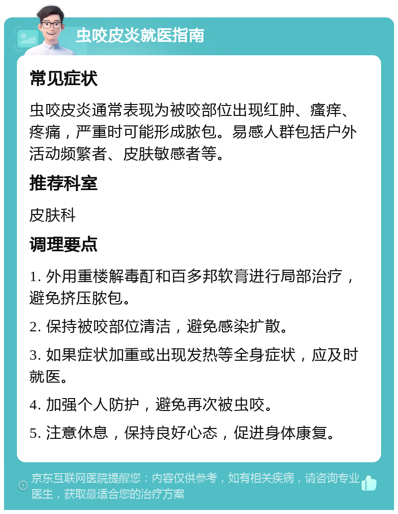 虫咬皮炎就医指南 常见症状 虫咬皮炎通常表现为被咬部位出现红肿、瘙痒、疼痛，严重时可能形成脓包。易感人群包括户外活动频繁者、皮肤敏感者等。 推荐科室 皮肤科 调理要点 1. 外用重楼解毒酊和百多邦软膏进行局部治疗，避免挤压脓包。 2. 保持被咬部位清洁，避免感染扩散。 3. 如果症状加重或出现发热等全身症状，应及时就医。 4. 加强个人防护，避免再次被虫咬。 5. 注意休息，保持良好心态，促进身体康复。