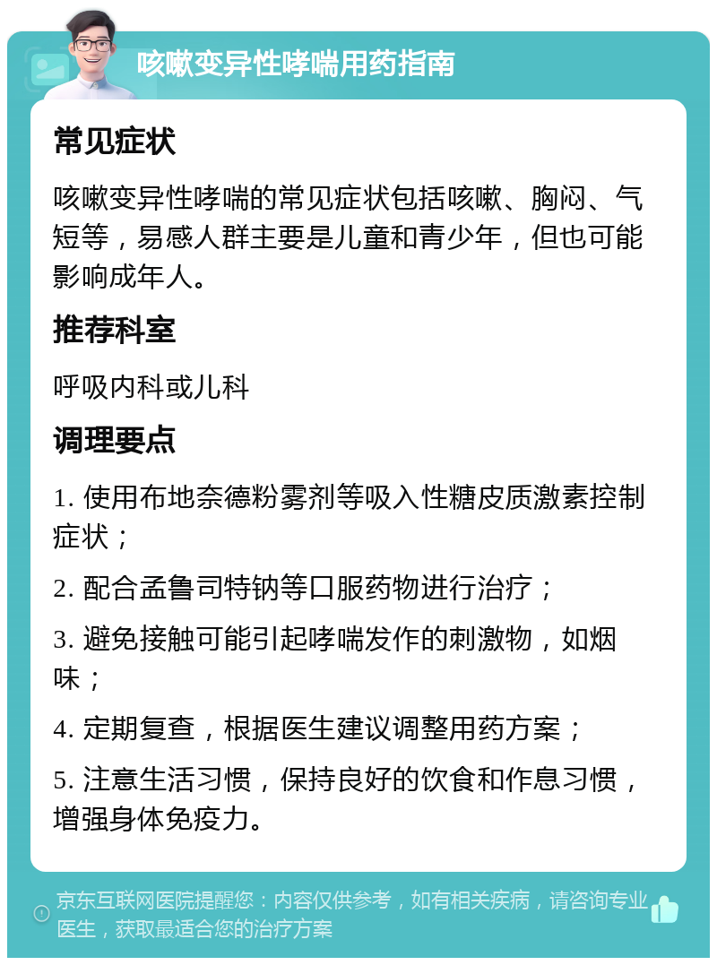 咳嗽变异性哮喘用药指南 常见症状 咳嗽变异性哮喘的常见症状包括咳嗽、胸闷、气短等，易感人群主要是儿童和青少年，但也可能影响成年人。 推荐科室 呼吸内科或儿科 调理要点 1. 使用布地奈德粉雾剂等吸入性糖皮质激素控制症状； 2. 配合孟鲁司特钠等口服药物进行治疗； 3. 避免接触可能引起哮喘发作的刺激物，如烟味； 4. 定期复查，根据医生建议调整用药方案； 5. 注意生活习惯，保持良好的饮食和作息习惯，增强身体免疫力。