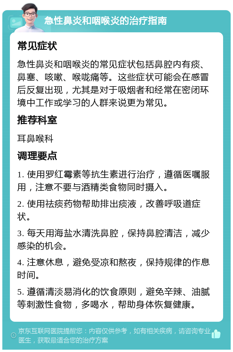 急性鼻炎和咽喉炎的治疗指南 常见症状 急性鼻炎和咽喉炎的常见症状包括鼻腔内有痰、鼻塞、咳嗽、喉咙痛等。这些症状可能会在感冒后反复出现，尤其是对于吸烟者和经常在密闭环境中工作或学习的人群来说更为常见。 推荐科室 耳鼻喉科 调理要点 1. 使用罗红霉素等抗生素进行治疗，遵循医嘱服用，注意不要与酒精类食物同时摄入。 2. 使用祛痰药物帮助排出痰液，改善呼吸道症状。 3. 每天用海盐水清洗鼻腔，保持鼻腔清洁，减少感染的机会。 4. 注意休息，避免受凉和熬夜，保持规律的作息时间。 5. 遵循清淡易消化的饮食原则，避免辛辣、油腻等刺激性食物，多喝水，帮助身体恢复健康。