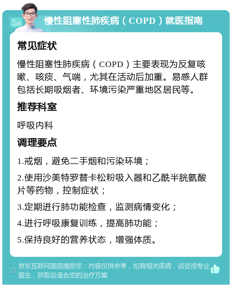 慢性阻塞性肺疾病（COPD）就医指南 常见症状 慢性阻塞性肺疾病（COPD）主要表现为反复咳嗽、咳痰、气喘，尤其在活动后加重。易感人群包括长期吸烟者、环境污染严重地区居民等。 推荐科室 呼吸内科 调理要点 1.戒烟，避免二手烟和污染环境； 2.使用沙美特罗替卡松粉吸入器和乙酰半胱氨酸片等药物，控制症状； 3.定期进行肺功能检查，监测病情变化； 4.进行呼吸康复训练，提高肺功能； 5.保持良好的营养状态，增强体质。