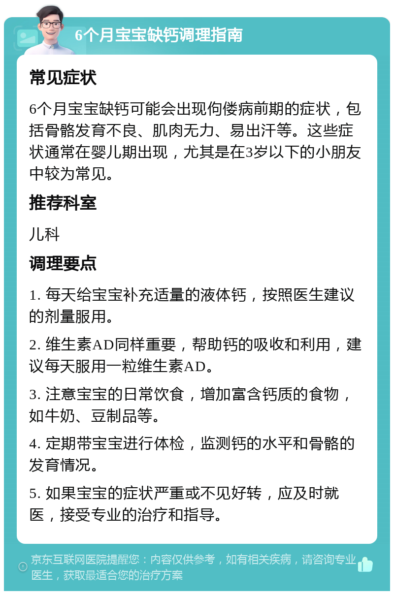 6个月宝宝缺钙调理指南 常见症状 6个月宝宝缺钙可能会出现佝偻病前期的症状，包括骨骼发育不良、肌肉无力、易出汗等。这些症状通常在婴儿期出现，尤其是在3岁以下的小朋友中较为常见。 推荐科室 儿科 调理要点 1. 每天给宝宝补充适量的液体钙，按照医生建议的剂量服用。 2. 维生素AD同样重要，帮助钙的吸收和利用，建议每天服用一粒维生素AD。 3. 注意宝宝的日常饮食，增加富含钙质的食物，如牛奶、豆制品等。 4. 定期带宝宝进行体检，监测钙的水平和骨骼的发育情况。 5. 如果宝宝的症状严重或不见好转，应及时就医，接受专业的治疗和指导。