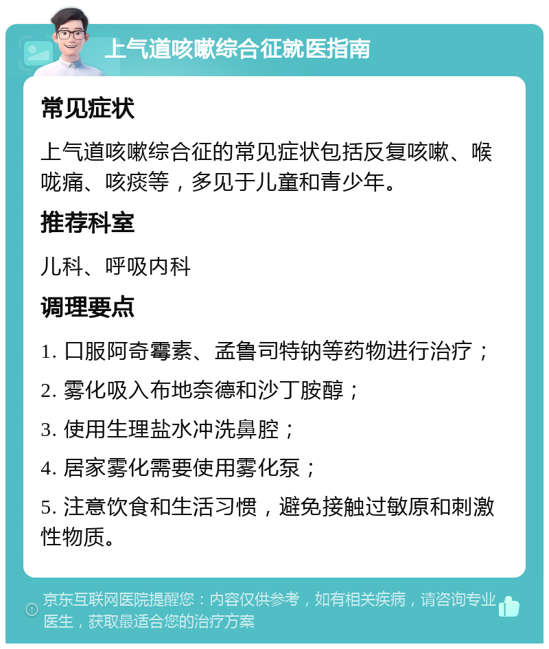 上气道咳嗽综合征就医指南 常见症状 上气道咳嗽综合征的常见症状包括反复咳嗽、喉咙痛、咳痰等，多见于儿童和青少年。 推荐科室 儿科、呼吸内科 调理要点 1. 口服阿奇霉素、孟鲁司特钠等药物进行治疗； 2. 雾化吸入布地奈德和沙丁胺醇； 3. 使用生理盐水冲洗鼻腔； 4. 居家雾化需要使用雾化泵； 5. 注意饮食和生活习惯，避免接触过敏原和刺激性物质。