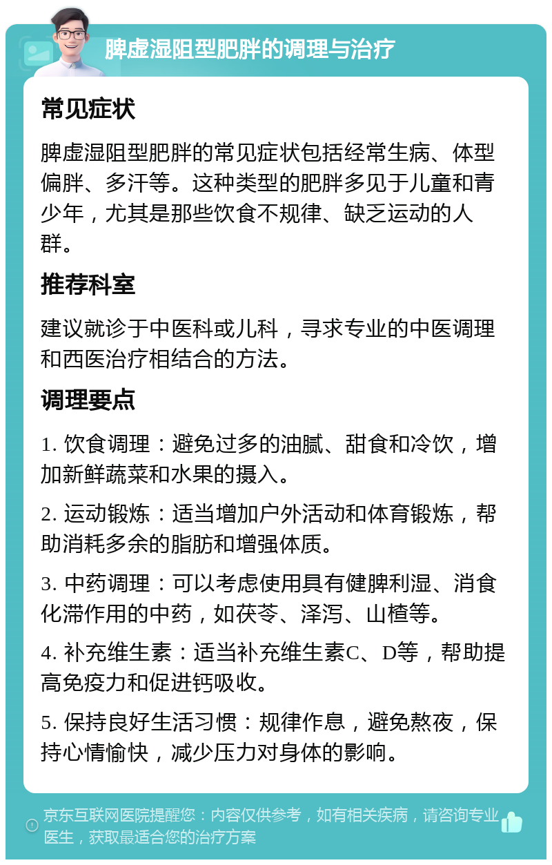 脾虚湿阻型肥胖的调理与治疗 常见症状 脾虚湿阻型肥胖的常见症状包括经常生病、体型偏胖、多汗等。这种类型的肥胖多见于儿童和青少年，尤其是那些饮食不规律、缺乏运动的人群。 推荐科室 建议就诊于中医科或儿科，寻求专业的中医调理和西医治疗相结合的方法。 调理要点 1. 饮食调理：避免过多的油腻、甜食和冷饮，增加新鲜蔬菜和水果的摄入。 2. 运动锻炼：适当增加户外活动和体育锻炼，帮助消耗多余的脂肪和增强体质。 3. 中药调理：可以考虑使用具有健脾利湿、消食化滞作用的中药，如茯苓、泽泻、山楂等。 4. 补充维生素：适当补充维生素C、D等，帮助提高免疫力和促进钙吸收。 5. 保持良好生活习惯：规律作息，避免熬夜，保持心情愉快，减少压力对身体的影响。