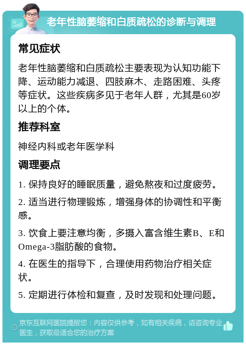 老年性脑萎缩和白质疏松的诊断与调理 常见症状 老年性脑萎缩和白质疏松主要表现为认知功能下降、运动能力减退、四肢麻木、走路困难、头疼等症状。这些疾病多见于老年人群，尤其是60岁以上的个体。 推荐科室 神经内科或老年医学科 调理要点 1. 保持良好的睡眠质量，避免熬夜和过度疲劳。 2. 适当进行物理锻炼，增强身体的协调性和平衡感。 3. 饮食上要注意均衡，多摄入富含维生素B、E和Omega-3脂肪酸的食物。 4. 在医生的指导下，合理使用药物治疗相关症状。 5. 定期进行体检和复查，及时发现和处理问题。