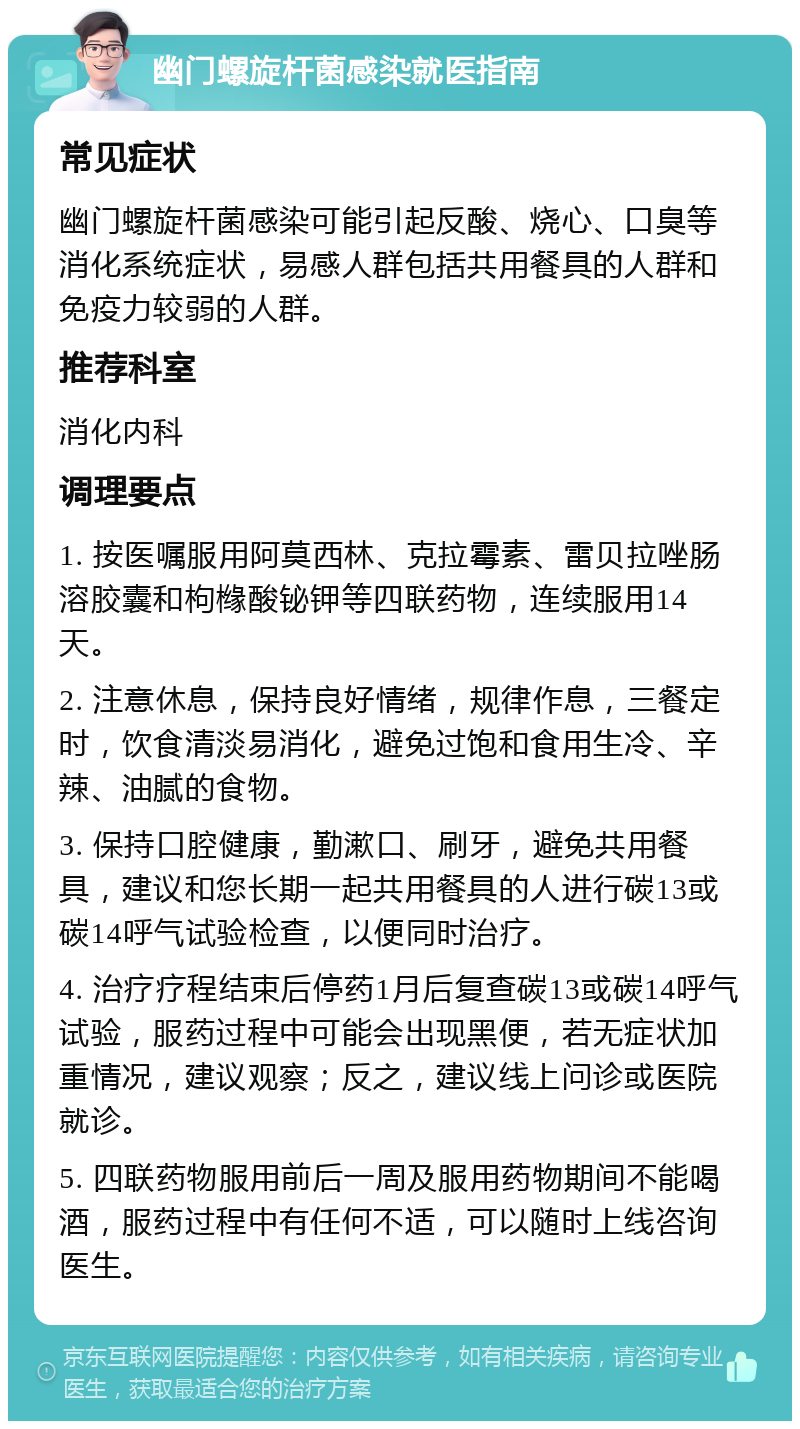 幽门螺旋杆菌感染就医指南 常见症状 幽门螺旋杆菌感染可能引起反酸、烧心、口臭等消化系统症状，易感人群包括共用餐具的人群和免疫力较弱的人群。 推荐科室 消化内科 调理要点 1. 按医嘱服用阿莫西林、克拉霉素、雷贝拉唑肠溶胶囊和枸橼酸铋钾等四联药物，连续服用14天。 2. 注意休息，保持良好情绪，规律作息，三餐定时，饮食清淡易消化，避免过饱和食用生冷、辛辣、油腻的食物。 3. 保持口腔健康，勤漱口、刷牙，避免共用餐具，建议和您长期一起共用餐具的人进行碳13或碳14呼气试验检查，以便同时治疗。 4. 治疗疗程结束后停药1月后复查碳13或碳14呼气试验，服药过程中可能会出现黑便，若无症状加重情况，建议观察；反之，建议线上问诊或医院就诊。 5. 四联药物服用前后一周及服用药物期间不能喝酒，服药过程中有任何不适，可以随时上线咨询医生。