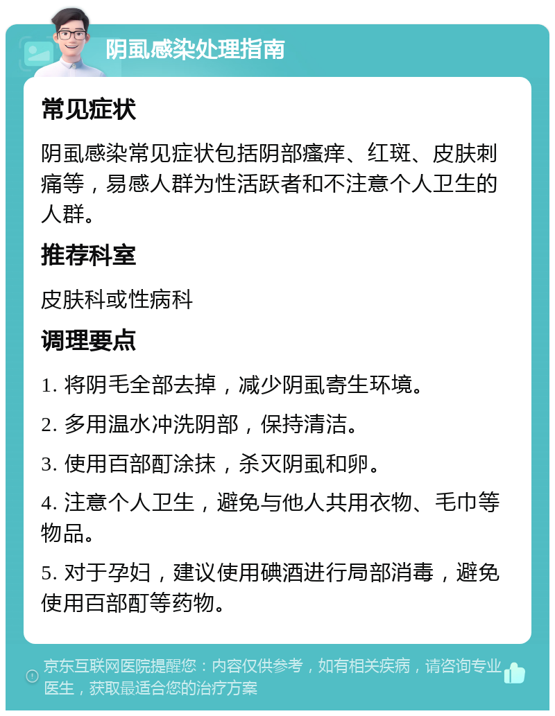 阴虱感染处理指南 常见症状 阴虱感染常见症状包括阴部瘙痒、红斑、皮肤刺痛等，易感人群为性活跃者和不注意个人卫生的人群。 推荐科室 皮肤科或性病科 调理要点 1. 将阴毛全部去掉，减少阴虱寄生环境。 2. 多用温水冲洗阴部，保持清洁。 3. 使用百部酊涂抹，杀灭阴虱和卵。 4. 注意个人卫生，避免与他人共用衣物、毛巾等物品。 5. 对于孕妇，建议使用碘酒进行局部消毒，避免使用百部酊等药物。