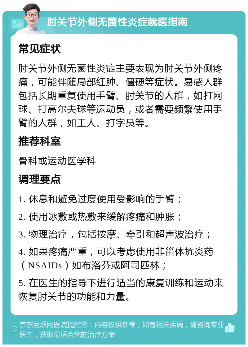 肘关节外侧无菌性炎症就医指南 常见症状 肘关节外侧无菌性炎症主要表现为肘关节外侧疼痛，可能伴随局部红肿、僵硬等症状。易感人群包括长期重复使用手臂、肘关节的人群，如打网球、打高尔夫球等运动员，或者需要频繁使用手臂的人群，如工人、打字员等。 推荐科室 骨科或运动医学科 调理要点 1. 休息和避免过度使用受影响的手臂； 2. 使用冰敷或热敷来缓解疼痛和肿胀； 3. 物理治疗，包括按摩、牵引和超声波治疗； 4. 如果疼痛严重，可以考虑使用非甾体抗炎药（NSAIDs）如布洛芬或阿司匹林； 5. 在医生的指导下进行适当的康复训练和运动来恢复肘关节的功能和力量。