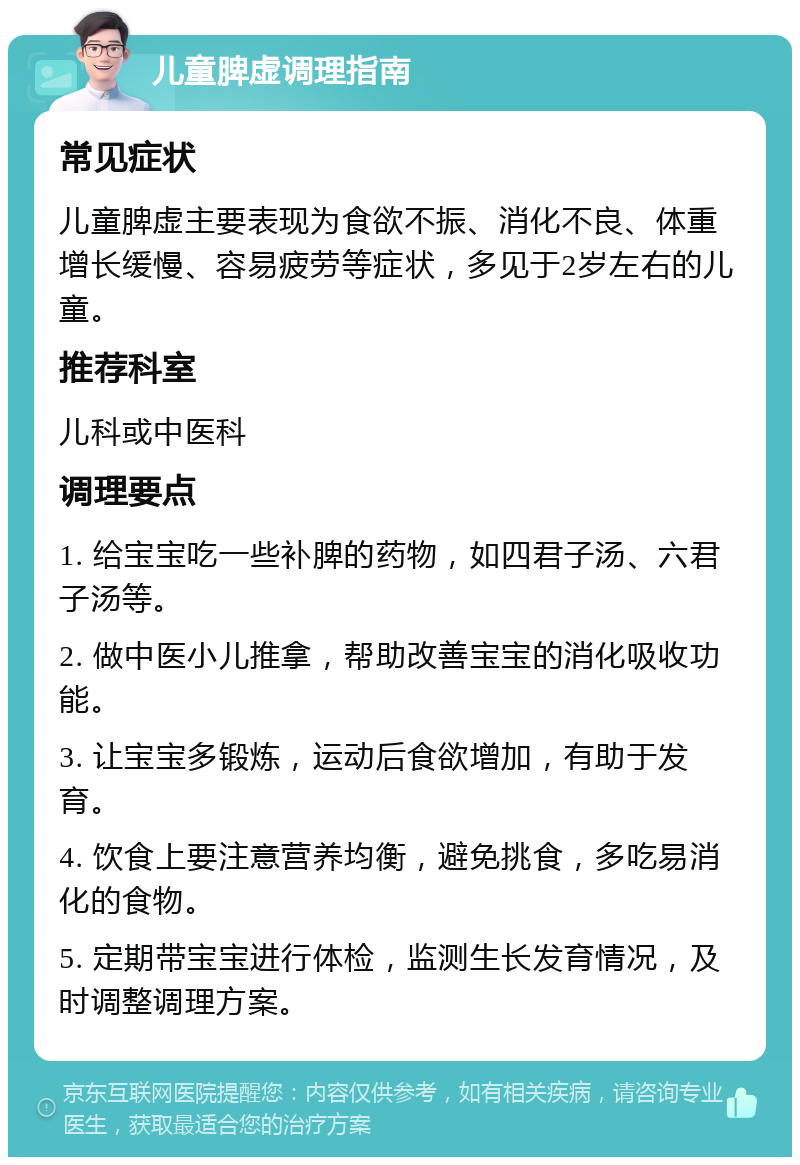 儿童脾虚调理指南 常见症状 儿童脾虚主要表现为食欲不振、消化不良、体重增长缓慢、容易疲劳等症状，多见于2岁左右的儿童。 推荐科室 儿科或中医科 调理要点 1. 给宝宝吃一些补脾的药物，如四君子汤、六君子汤等。 2. 做中医小儿推拿，帮助改善宝宝的消化吸收功能。 3. 让宝宝多锻炼，运动后食欲增加，有助于发育。 4. 饮食上要注意营养均衡，避免挑食，多吃易消化的食物。 5. 定期带宝宝进行体检，监测生长发育情况，及时调整调理方案。